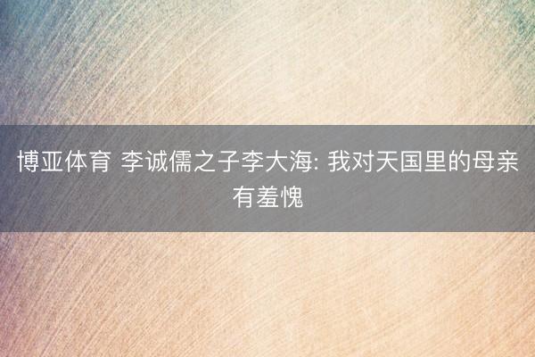 博亚体育 李诚儒之子李大海: 我对天国里的母亲有羞愧