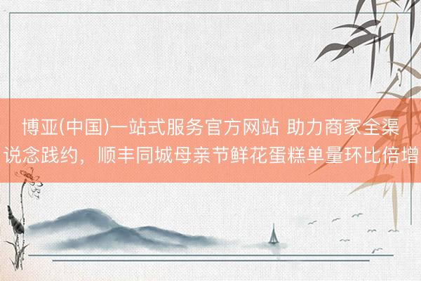 博亚(中国)一站式服务官方网站 助力商家全渠说念践约，顺丰同城母亲节鲜花蛋糕单量环比倍增