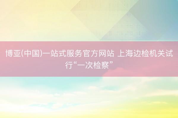 博亚(中国)一站式服务官方网站 上海边检机关试行“一次检察”