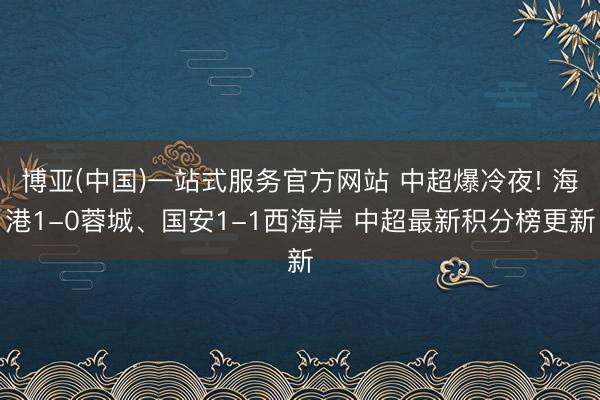 博亚(中国)一站式服务官方网站 中超爆冷夜! 海港1-0蓉城、国安1-1西海岸 中超最新积分榜更新