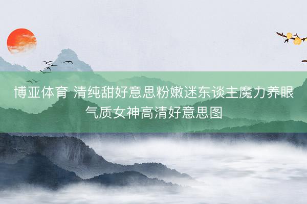 博亚体育 清纯甜好意思粉嫩迷东谈主魔力养眼气质女神高清好意思图