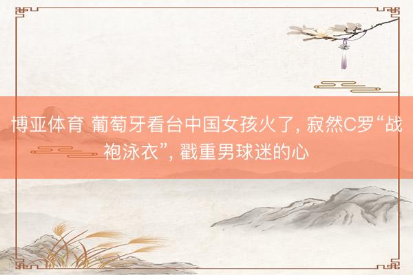 博亚体育 葡萄牙看台中国女孩火了， 寂然C罗“战袍泳衣”，<a href=