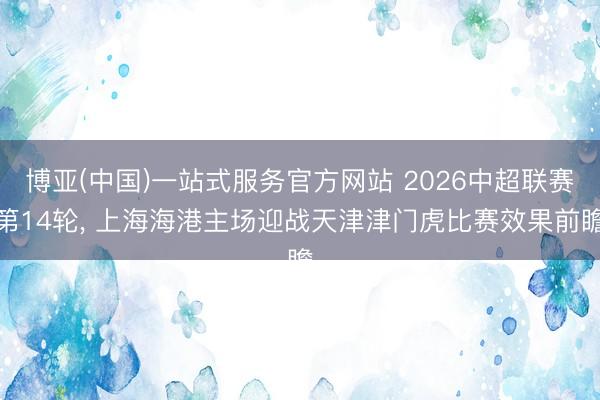 博亚(中国)一站式服务官方网站 2026中超联赛第14轮， 上海海港主场迎战天津津门虎比赛效果前瞻