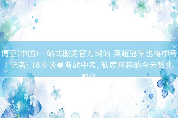 博亚(中国)一站式服务官方网站 英超冠军也得中考! 记者: 16岁谈曼备战中考， 缺席阿森纳今天教化