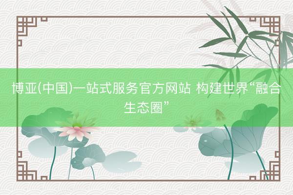 博亚(中国)一站式服务官方网站 构建世界“融合生态圈”