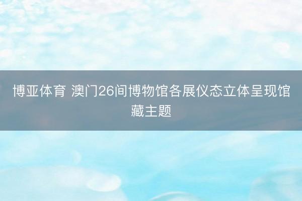 博亚体育 澳门26间博物馆各展仪态立体呈现馆藏主题