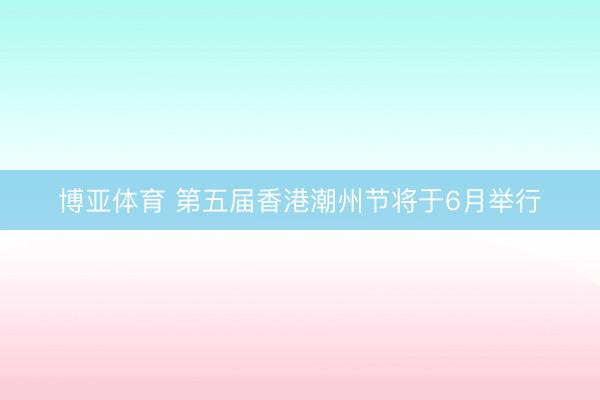 博亚体育 第五届香港潮州节将于6月举行