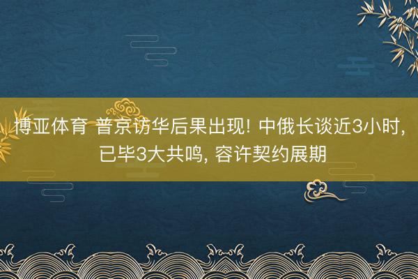 博亚体育 普京访华后果出现! 中俄长谈近3小时， 已毕3大共鸣， 容许契约展期