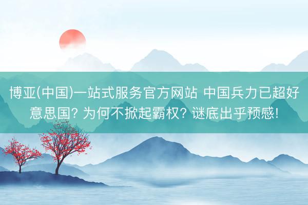 博亚(中国)一站式服务官方网站 中国兵力已超好意思国? 为何不掀起霸权? 谜底出乎预感!