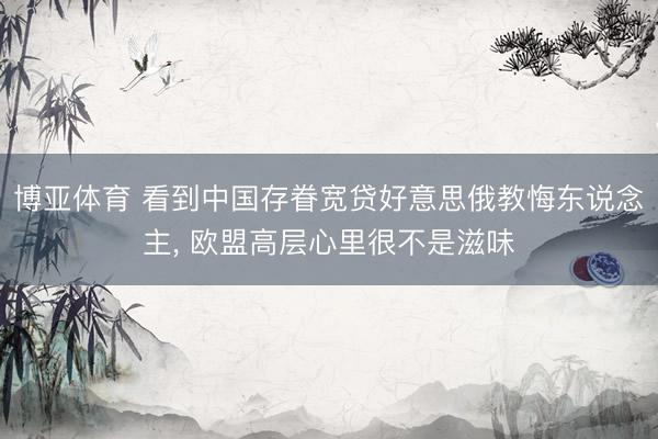 博亚体育 看到中国存眷宽贷好意思俄教悔东说念主， 欧盟高层心里很不是滋味
