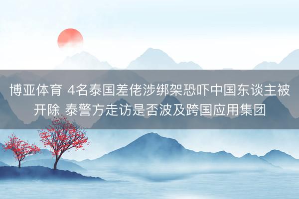 博亚体育 4名泰国差佬涉绑架恐吓中国东谈主被开除 泰警方走访是否波及跨国应用集团