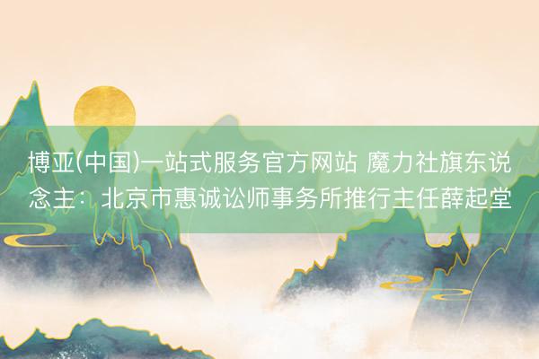 博亚(中国)一站式服务官方网站 魔力社旗东说念主:北京市惠诚讼师事务所推行主任薛起堂