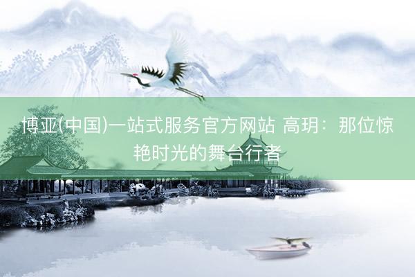 博亚(中国)一站式服务官方网站 高玥：那位惊艳时光的舞台行者