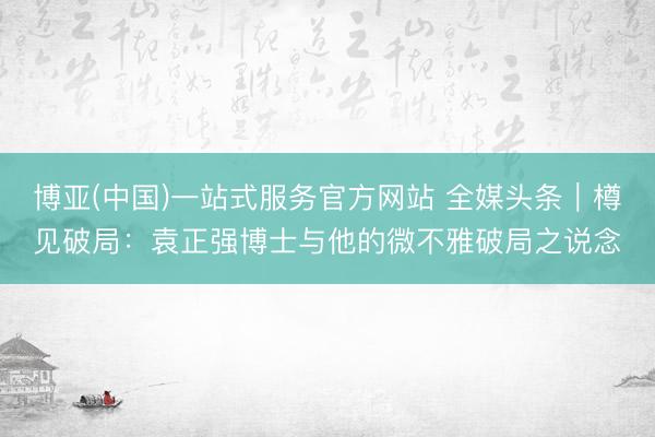 博亚(中国)一站式服务官方网站 全媒头条｜樽见破局：袁正强博士与他的微不雅破局之说念