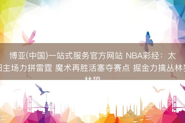 博亚(中国)一站式服务官方网站 NBA彩经：太阳主场力拼雷霆 魔术再胜活塞夺赛点 掘金力擒丛林狼