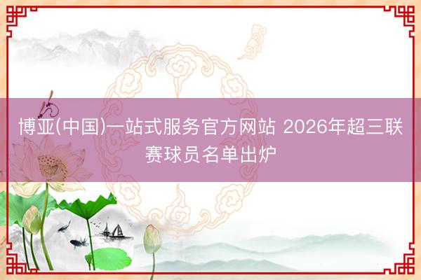 博亚(中国)一站式服务官方网站 2026年超三联赛球员名单出炉