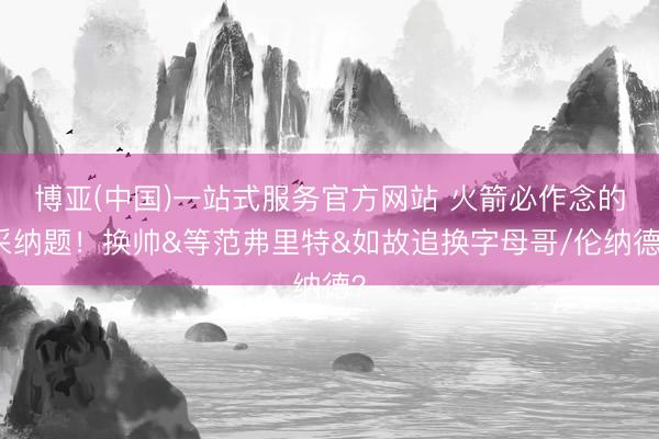 博亚(中国)一站式服务官方网站 火箭必作念的采纳题！换帅&等范弗里特&如故追换字母哥/伦纳德？