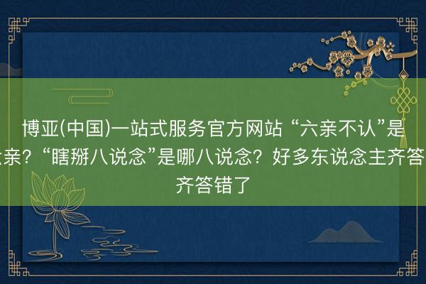 博亚(中国)一站式服务官方网站 “六亲不认”是哪六亲？“瞎掰八说念”是哪八说念？好多东说念主齐答错了