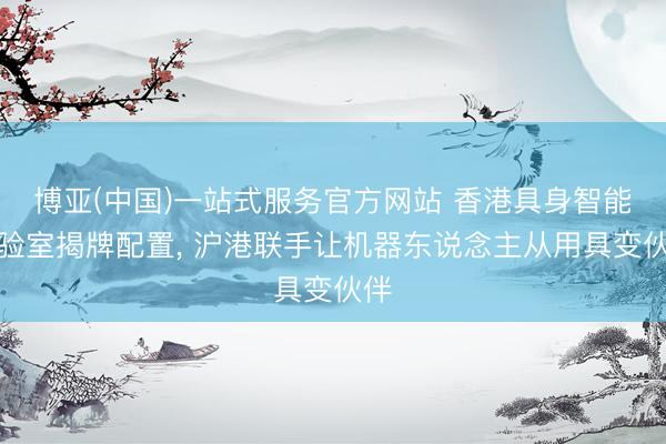 博亚(中国)一站式服务官方网站 香港具身智能实验室揭牌配置, 沪港联手让机器东说念主从用具变伙伴