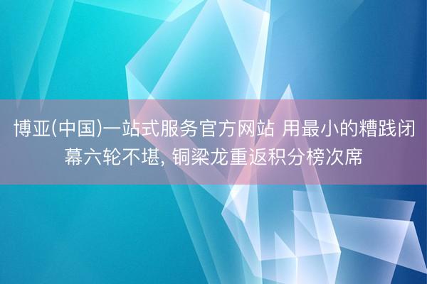 博亚(中国)一站式服务官方网站 用最小的糟践闭幕六轮不堪， 铜梁龙重返积分榜次席