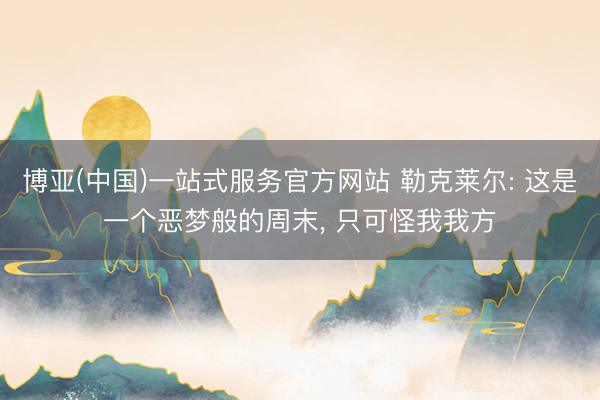 博亚(中国)一站式服务官方网站 勒克莱尔: 这是一个恶梦般的周末， 只可怪我我方