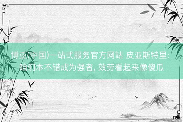 博亚(中国)一站式服务官方网站 皮亚斯特里: 咱们本不错成为强者， 效劳看起来像傻瓜