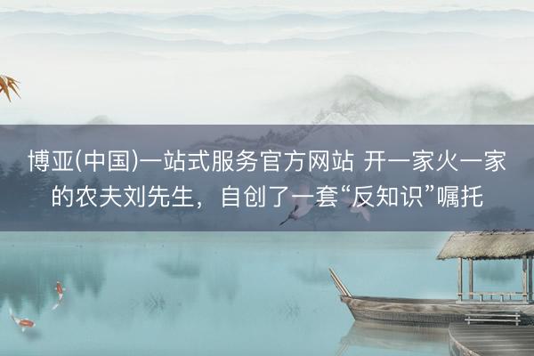 博亚(中国)一站式服务官方网站 开一家火一家的农夫刘先生,自创了一套“反知识”嘱托