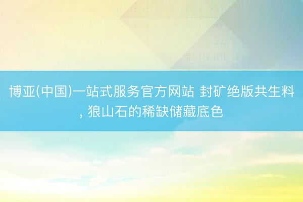 博亚(中国)一站式服务官方网站 封矿绝版共生料， 狼山石的稀缺储藏底色