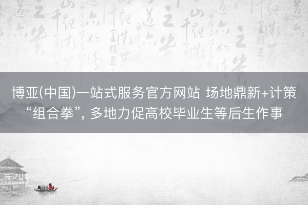 博亚(中国)一站式服务官方网站 场地鼎新+计策“组合拳”， 多地力促高校毕业生等后生作事