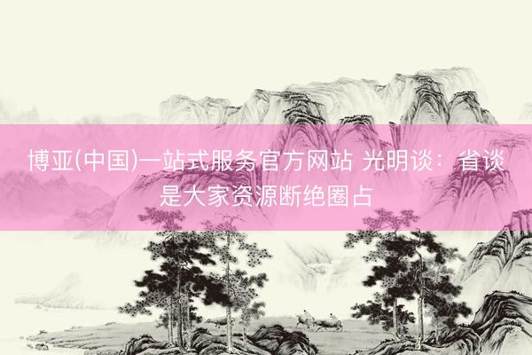 博亚(中国)一站式服务官方网站 光明谈：省谈是大家资源断绝圈占