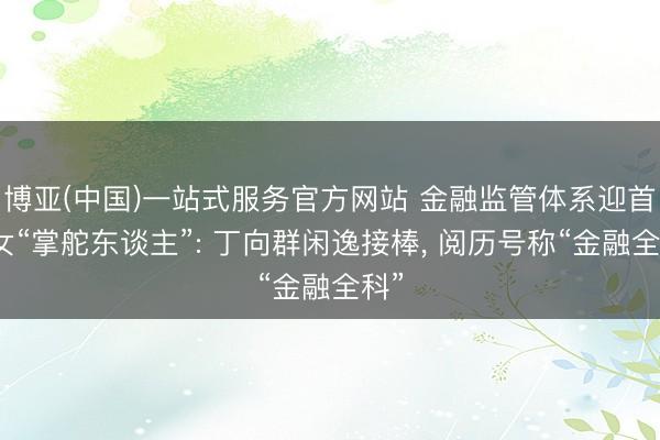 博亚(中国)一站式服务官方网站 金融监管体系迎首位女“掌舵东谈主”: 丁向群闲逸接棒， 阅历号称“金融全科”