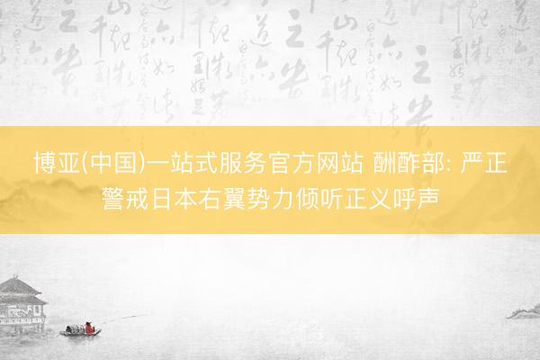 博亚(中国)一站式服务官方网站 酬酢部: 严正警戒日本右翼势力倾听正义呼声