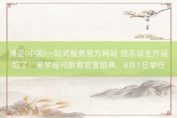 博亚(中国)一站式服务官方网站 世东谈主齐诬陷了！奚梦瑶何猷君官宣婚典，6月1日举行