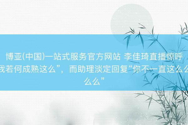 博亚(中国)一站式服务官方网站 李佳琦直播惊呼“我若何成熟这么”，而助理淡定回复“你不一直这么么”