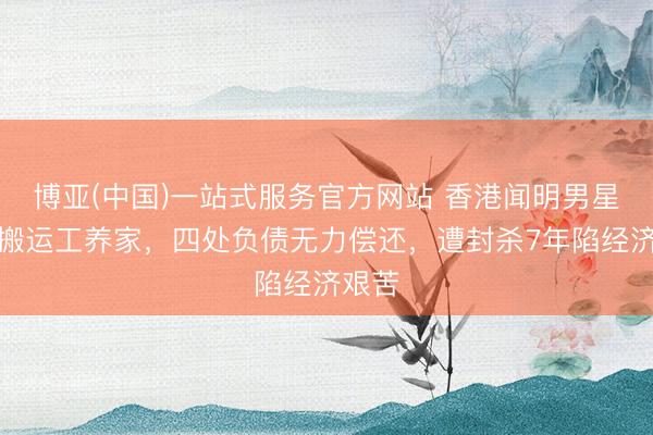 博亚(中国)一站式服务官方网站 香港闻明男星作念搬运工养家，四处负债无力偿还，遭封杀7年陷经济艰苦