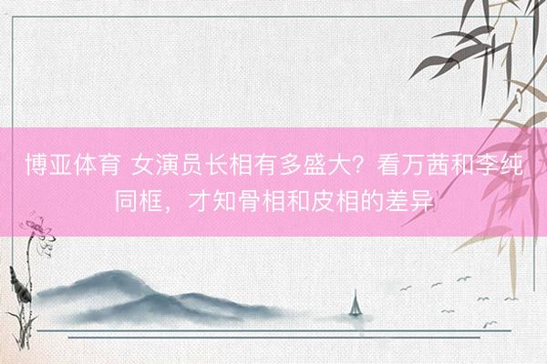 博亚体育 女演员长相有多盛大?看万茜和李纯同框,才知骨相和皮相的差异
