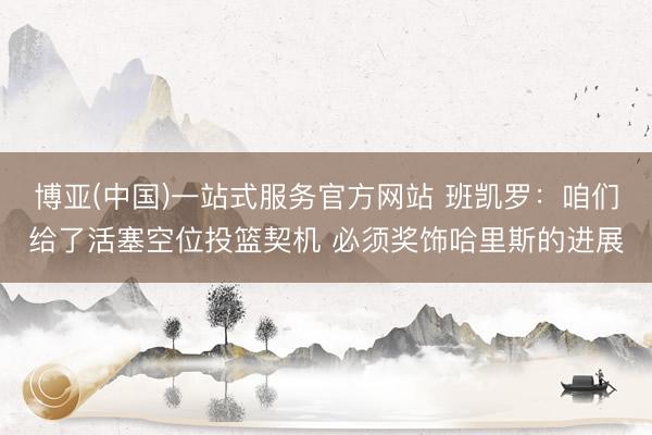 博亚(中国)一站式服务官方网站 班凯罗：咱们给了活塞空位投篮契机 必须奖饰哈里斯的进展