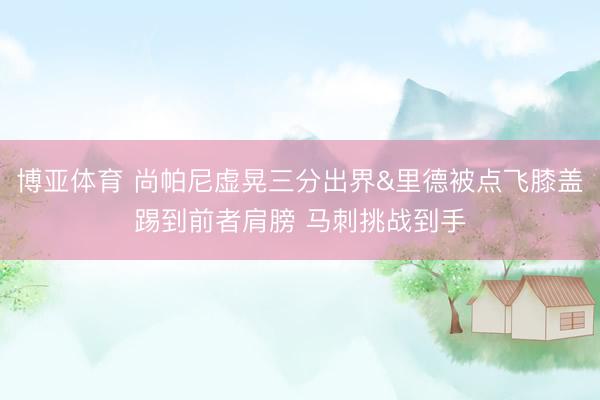 博亚体育 尚帕尼虚晃三分出界&里德被点飞膝盖踢到前者肩膀 马刺挑战到手