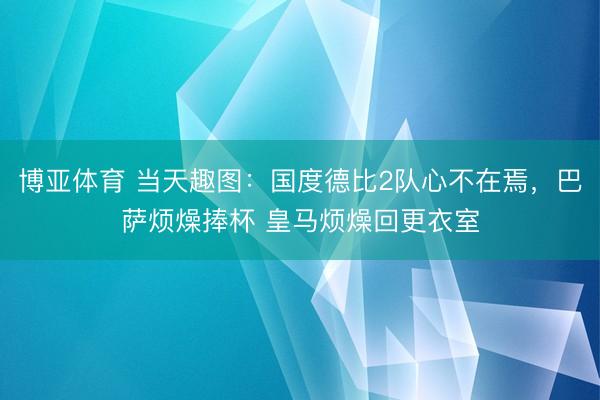 博亚体育 当天趣图:国度德比2队心不在焉,巴萨烦燥捧杯 皇马烦燥回更衣室