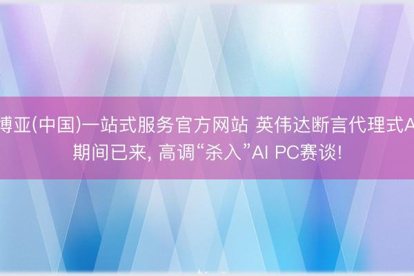 博亚(中国)一站式服务官方网站 英伟达断言代理式AI期间已来， 高调“杀入”AI PC赛谈!