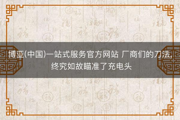 博亚(中国)一站式服务官方网站 厂商们的刀法， 终究如故瞄准了充电头