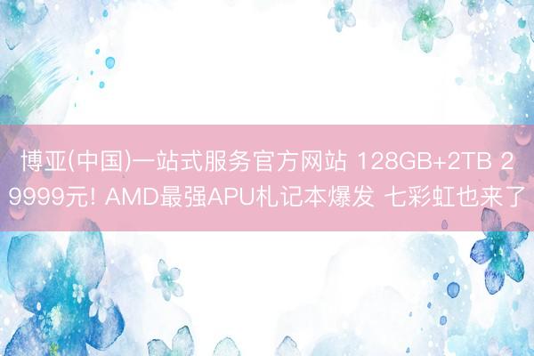 博亚(中国)一站式服务官方网站 128GB+2TB 29999元! AMD最强APU札记本爆发 七彩虹也来了