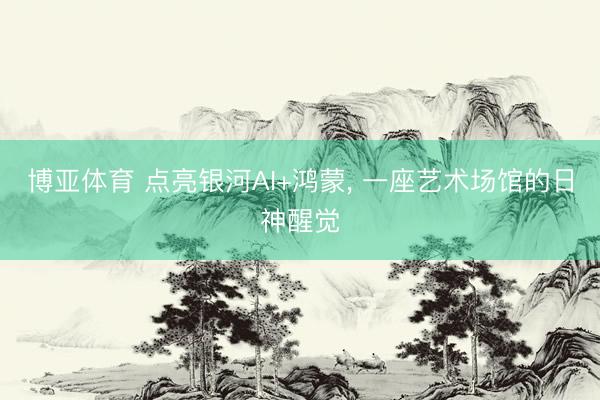博亚体育 点亮银河AI+鸿蒙, 一座艺术场馆的日神醒觉