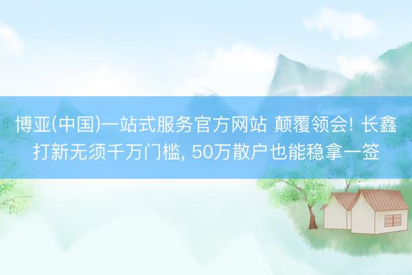 博亚(中国)一站式服务官方网站 颠覆领会! 长鑫打新无须千万门槛， 50万散户也能稳拿一签