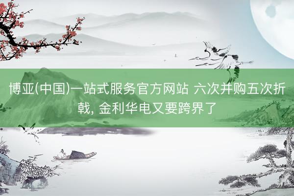 博亚(中国)一站式服务官方网站 六次并购五次折戟， 金利华电又要跨界了