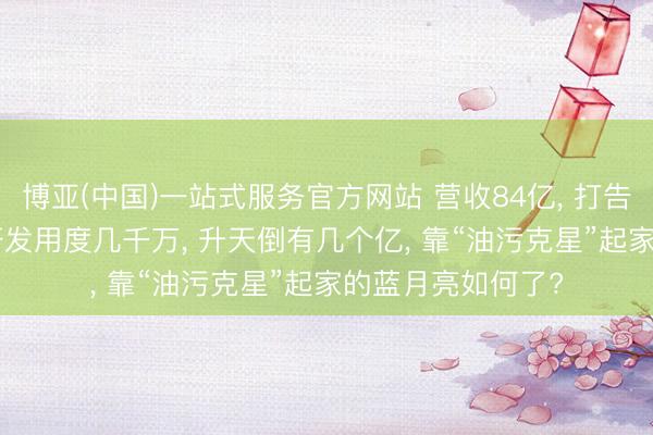 博亚(中国)一站式服务官方网站 营收84亿， 打告白花掉50亿， 年研发用度几千万， 升天倒有几个亿， 靠“油污克星”起家的蓝月亮如何了?