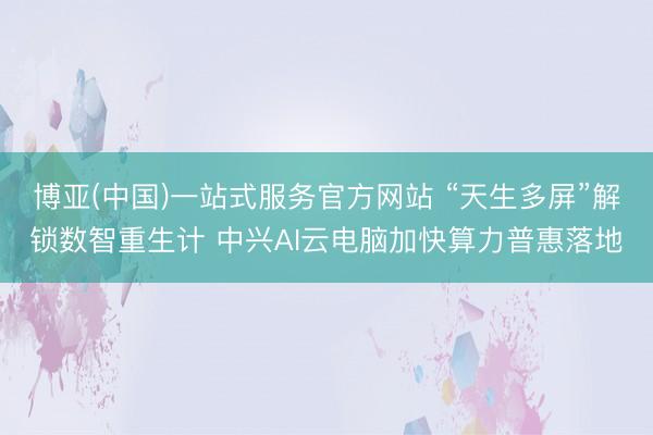 博亚(中国)一站式服务官方网站 “天生多屏”解锁数智重生计 中兴AI云电脑加快算力普惠落地
