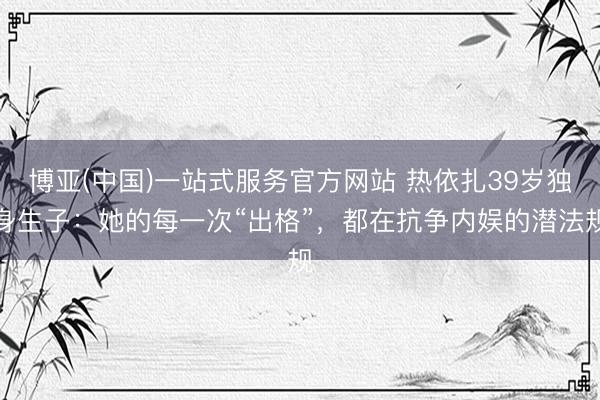 博亚(中国)一站式服务官方网站 热依扎39岁独身生子：她的每一次“出格”，都在抗争内娱的潜法规