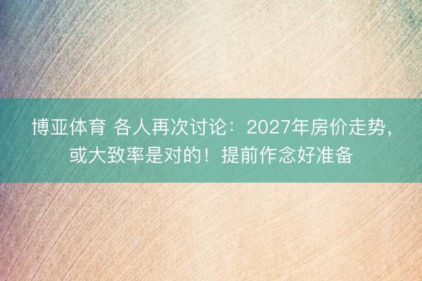博亚体育 各人再次讨论：2027年房价走势，或大致率是对的！提前作念好准备