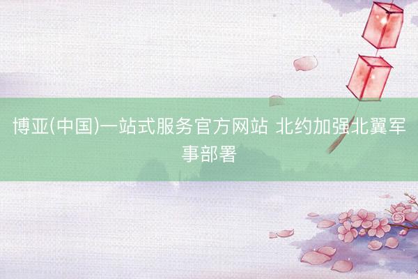 博亚(中国)一站式服务官方网站 北约加强北翼军事部署
